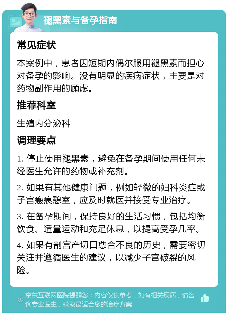 褪黑素与备孕指南 常见症状 本案例中，患者因短期内偶尔服用褪黑素而担心对备孕的影响。没有明显的疾病症状，主要是对药物副作用的顾虑。 推荐科室 生殖内分泌科 调理要点 1. 停止使用褪黑素，避免在备孕期间使用任何未经医生允许的药物或补充剂。 2. 如果有其他健康问题，例如轻微的妇科炎症或子宫瘢痕憩室，应及时就医并接受专业治疗。 3. 在备孕期间，保持良好的生活习惯，包括均衡饮食、适量运动和充足休息，以提高受孕几率。 4. 如果有剖宫产切口愈合不良的历史，需要密切关注并遵循医生的建议，以减少子宫破裂的风险。