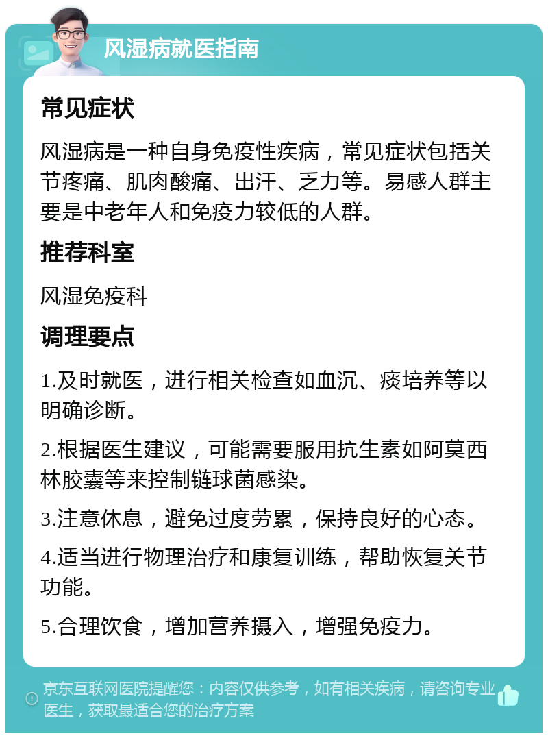 风湿病就医指南 常见症状 风湿病是一种自身免疫性疾病，常见症状包括关节疼痛、肌肉酸痛、出汗、乏力等。易感人群主要是中老年人和免疫力较低的人群。 推荐科室 风湿免疫科 调理要点 1.及时就医，进行相关检查如血沉、痰培养等以明确诊断。 2.根据医生建议，可能需要服用抗生素如阿莫西林胶囊等来控制链球菌感染。 3.注意休息，避免过度劳累，保持良好的心态。 4.适当进行物理治疗和康复训练，帮助恢复关节功能。 5.合理饮食，增加营养摄入，增强免疫力。