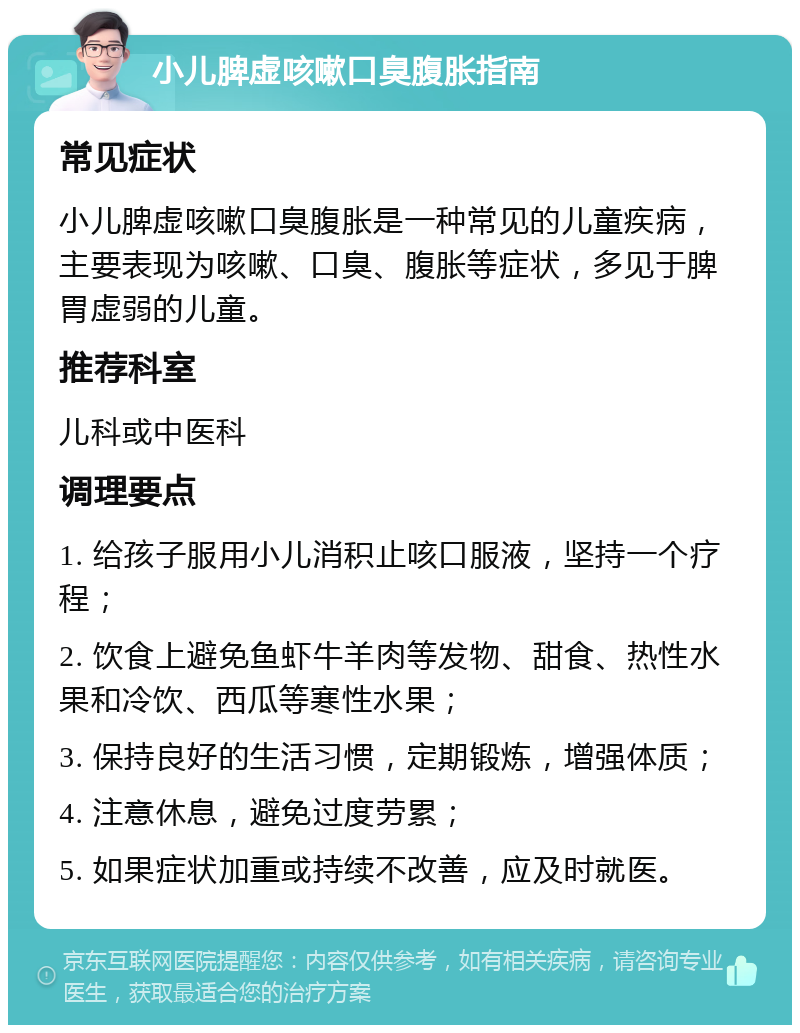 小儿脾虚咳嗽口臭腹胀指南 常见症状 小儿脾虚咳嗽口臭腹胀是一种常见的儿童疾病，主要表现为咳嗽、口臭、腹胀等症状，多见于脾胃虚弱的儿童。 推荐科室 儿科或中医科 调理要点 1. 给孩子服用小儿消积止咳口服液，坚持一个疗程； 2. 饮食上避免鱼虾牛羊肉等发物、甜食、热性水果和冷饮、西瓜等寒性水果； 3. 保持良好的生活习惯，定期锻炼，增强体质； 4. 注意休息，避免过度劳累； 5. 如果症状加重或持续不改善，应及时就医。