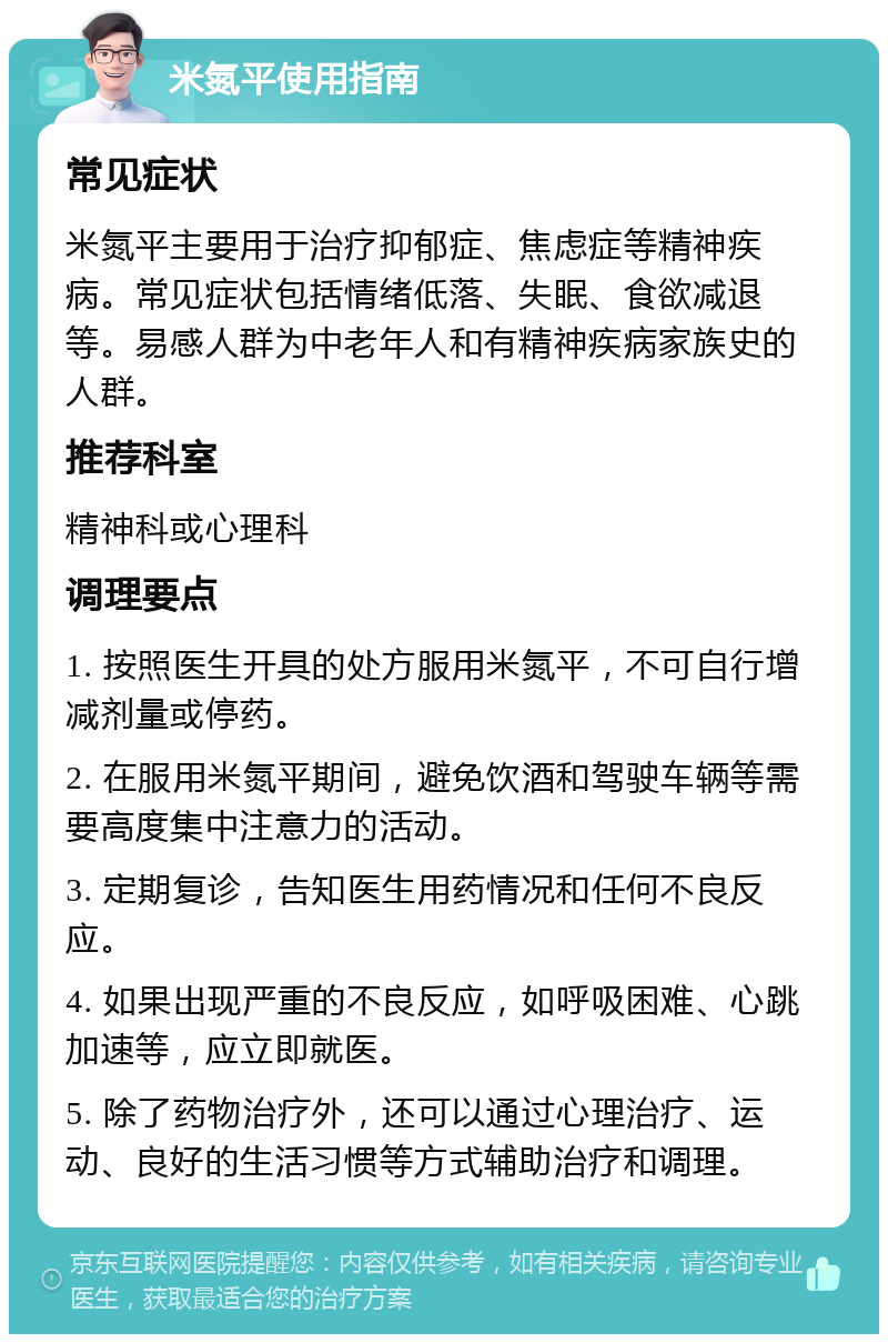 米氮平使用指南 常见症状 米氮平主要用于治疗抑郁症、焦虑症等精神疾病。常见症状包括情绪低落、失眠、食欲减退等。易感人群为中老年人和有精神疾病家族史的人群。 推荐科室 精神科或心理科 调理要点 1. 按照医生开具的处方服用米氮平，不可自行增减剂量或停药。 2. 在服用米氮平期间，避免饮酒和驾驶车辆等需要高度集中注意力的活动。 3. 定期复诊，告知医生用药情况和任何不良反应。 4. 如果出现严重的不良反应，如呼吸困难、心跳加速等，应立即就医。 5. 除了药物治疗外，还可以通过心理治疗、运动、良好的生活习惯等方式辅助治疗和调理。