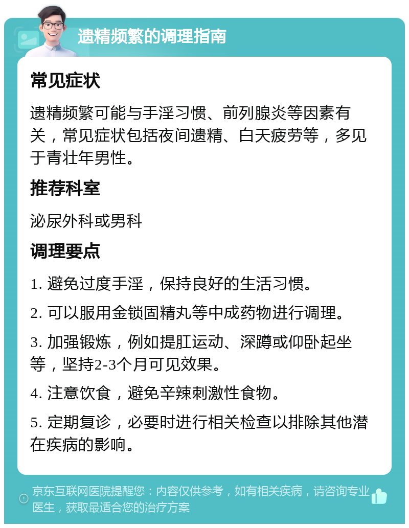 遗精频繁的调理指南 常见症状 遗精频繁可能与手淫习惯、前列腺炎等因素有关，常见症状包括夜间遗精、白天疲劳等，多见于青壮年男性。 推荐科室 泌尿外科或男科 调理要点 1. 避免过度手淫，保持良好的生活习惯。 2. 可以服用金锁固精丸等中成药物进行调理。 3. 加强锻炼，例如提肛运动、深蹲或仰卧起坐等，坚持2-3个月可见效果。 4. 注意饮食，避免辛辣刺激性食物。 5. 定期复诊，必要时进行相关检查以排除其他潜在疾病的影响。