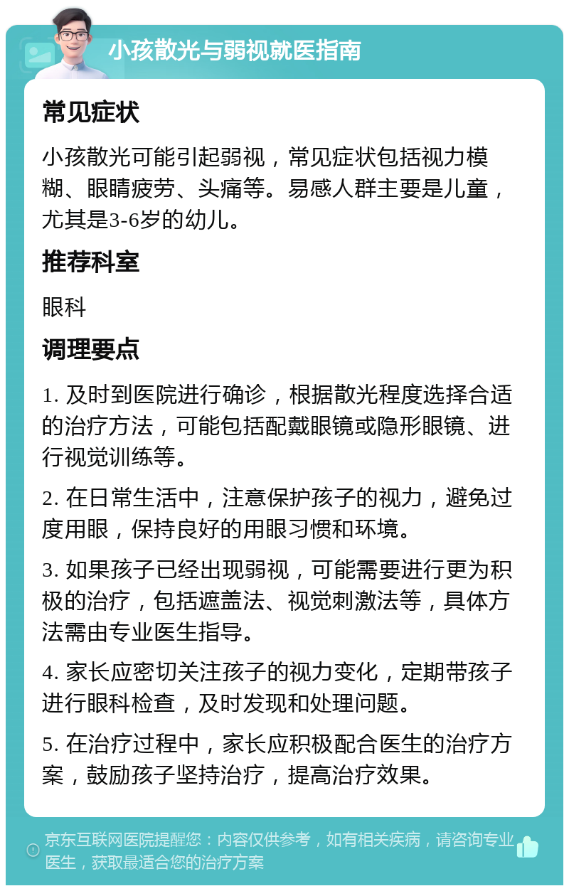 小孩散光与弱视就医指南 常见症状 小孩散光可能引起弱视，常见症状包括视力模糊、眼睛疲劳、头痛等。易感人群主要是儿童，尤其是3-6岁的幼儿。 推荐科室 眼科 调理要点 1. 及时到医院进行确诊，根据散光程度选择合适的治疗方法，可能包括配戴眼镜或隐形眼镜、进行视觉训练等。 2. 在日常生活中，注意保护孩子的视力，避免过度用眼，保持良好的用眼习惯和环境。 3. 如果孩子已经出现弱视，可能需要进行更为积极的治疗，包括遮盖法、视觉刺激法等，具体方法需由专业医生指导。 4. 家长应密切关注孩子的视力变化，定期带孩子进行眼科检查，及时发现和处理问题。 5. 在治疗过程中，家长应积极配合医生的治疗方案，鼓励孩子坚持治疗，提高治疗效果。