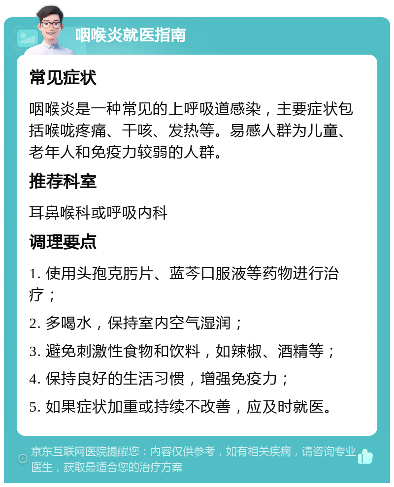 咽喉炎就医指南 常见症状 咽喉炎是一种常见的上呼吸道感染，主要症状包括喉咙疼痛、干咳、发热等。易感人群为儿童、老年人和免疫力较弱的人群。 推荐科室 耳鼻喉科或呼吸内科 调理要点 1. 使用头孢克肟片、蓝芩口服液等药物进行治疗； 2. 多喝水，保持室内空气湿润； 3. 避免刺激性食物和饮料，如辣椒、酒精等； 4. 保持良好的生活习惯，增强免疫力； 5. 如果症状加重或持续不改善，应及时就医。