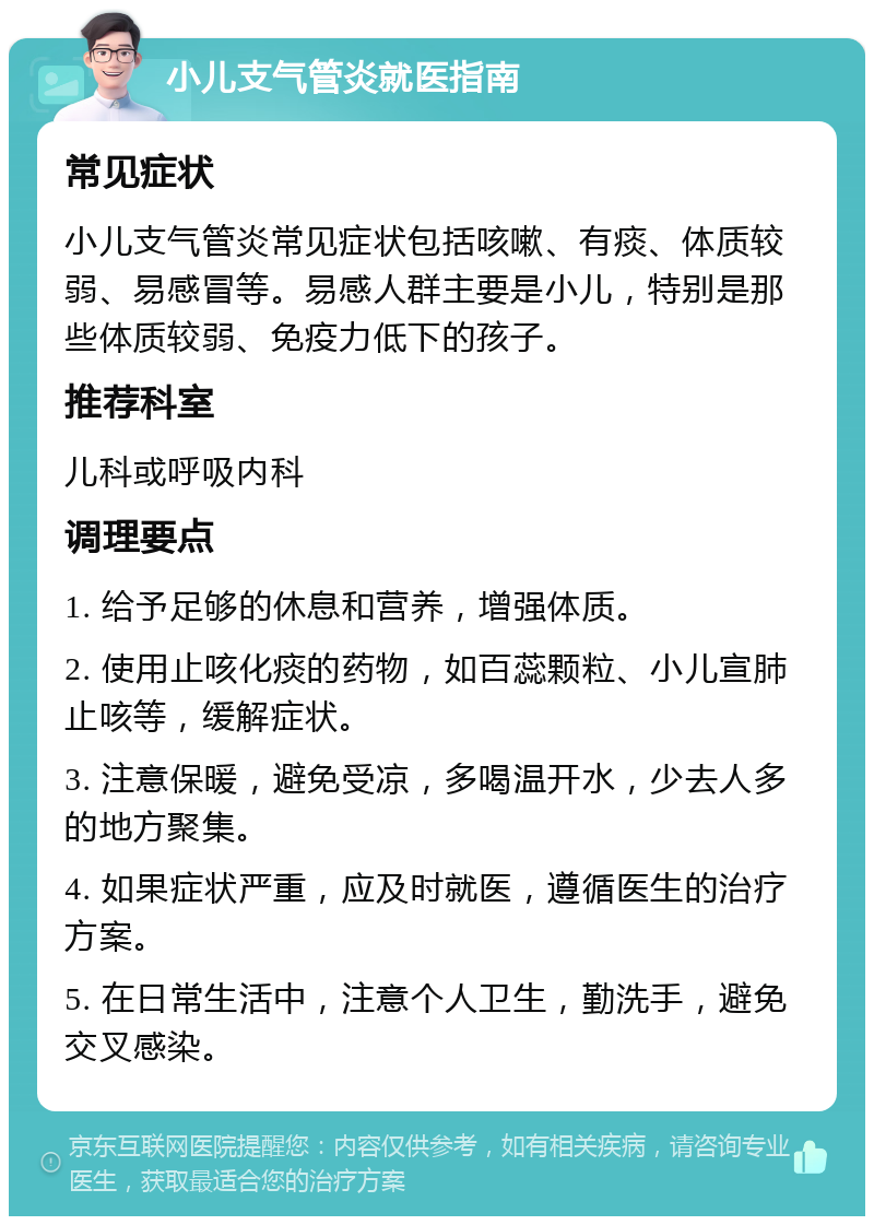 小儿支气管炎就医指南 常见症状 小儿支气管炎常见症状包括咳嗽、有痰、体质较弱、易感冒等。易感人群主要是小儿，特别是那些体质较弱、免疫力低下的孩子。 推荐科室 儿科或呼吸内科 调理要点 1. 给予足够的休息和营养，增强体质。 2. 使用止咳化痰的药物，如百蕊颗粒、小儿宣肺止咳等，缓解症状。 3. 注意保暖，避免受凉，多喝温开水，少去人多的地方聚集。 4. 如果症状严重，应及时就医，遵循医生的治疗方案。 5. 在日常生活中，注意个人卫生，勤洗手，避免交叉感染。