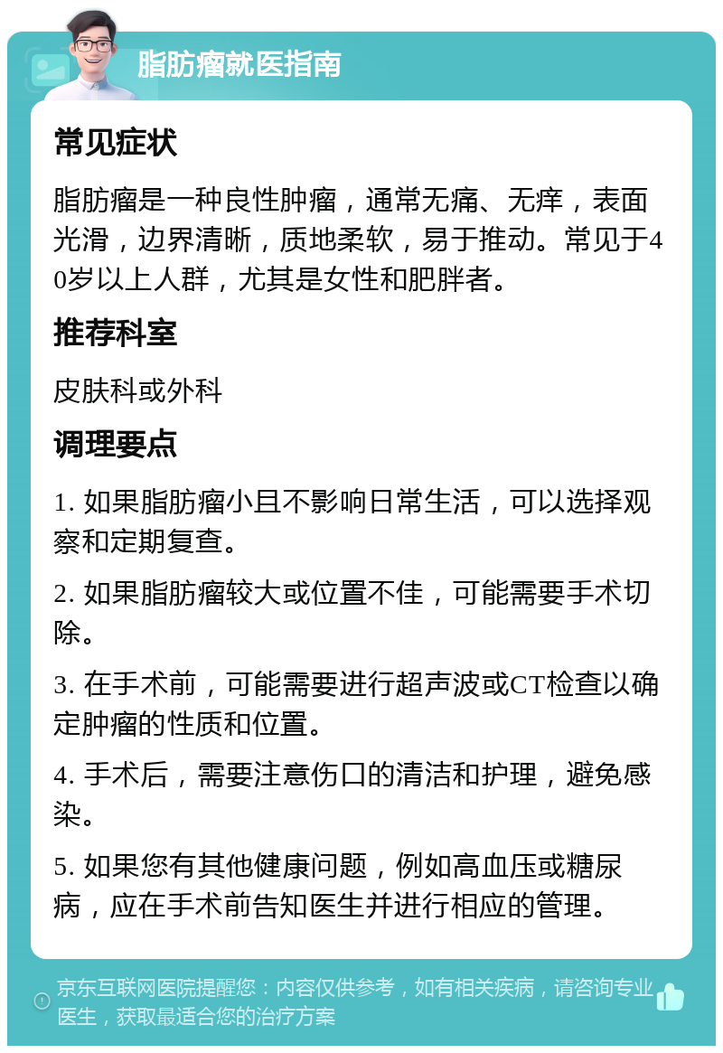 脂肪瘤就医指南 常见症状 脂肪瘤是一种良性肿瘤，通常无痛、无痒，表面光滑，边界清晰，质地柔软，易于推动。常见于40岁以上人群，尤其是女性和肥胖者。 推荐科室 皮肤科或外科 调理要点 1. 如果脂肪瘤小且不影响日常生活，可以选择观察和定期复查。 2. 如果脂肪瘤较大或位置不佳，可能需要手术切除。 3. 在手术前，可能需要进行超声波或CT检查以确定肿瘤的性质和位置。 4. 手术后，需要注意伤口的清洁和护理，避免感染。 5. 如果您有其他健康问题，例如高血压或糖尿病，应在手术前告知医生并进行相应的管理。