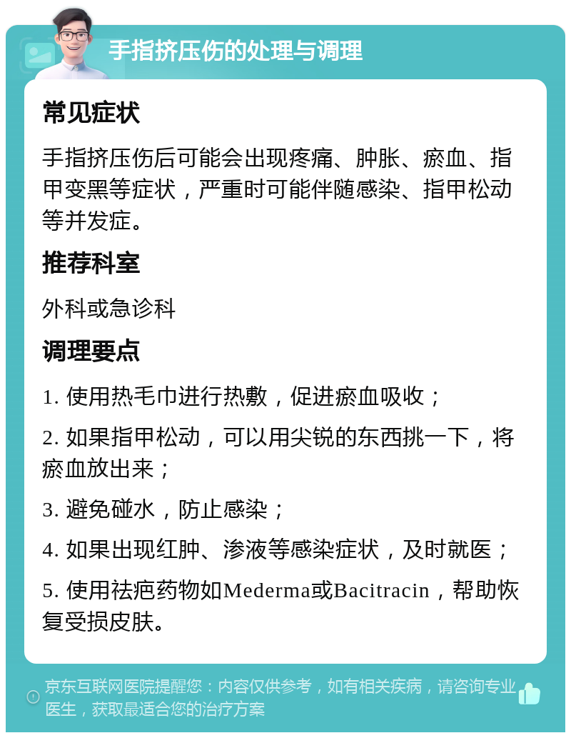 手指挤压伤的处理与调理 常见症状 手指挤压伤后可能会出现疼痛、肿胀、瘀血、指甲变黑等症状，严重时可能伴随感染、指甲松动等并发症。 推荐科室 外科或急诊科 调理要点 1. 使用热毛巾进行热敷，促进瘀血吸收； 2. 如果指甲松动，可以用尖锐的东西挑一下，将瘀血放出来； 3. 避免碰水，防止感染； 4. 如果出现红肿、渗液等感染症状，及时就医； 5. 使用祛疤药物如Mederma或Bacitracin，帮助恢复受损皮肤。