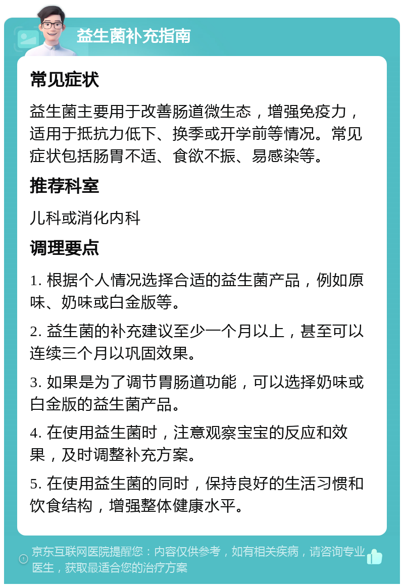 益生菌补充指南 常见症状 益生菌主要用于改善肠道微生态，增强免疫力，适用于抵抗力低下、换季或开学前等情况。常见症状包括肠胃不适、食欲不振、易感染等。 推荐科室 儿科或消化内科 调理要点 1. 根据个人情况选择合适的益生菌产品，例如原味、奶味或白金版等。 2. 益生菌的补充建议至少一个月以上，甚至可以连续三个月以巩固效果。 3. 如果是为了调节胃肠道功能，可以选择奶味或白金版的益生菌产品。 4. 在使用益生菌时，注意观察宝宝的反应和效果，及时调整补充方案。 5. 在使用益生菌的同时，保持良好的生活习惯和饮食结构，增强整体健康水平。