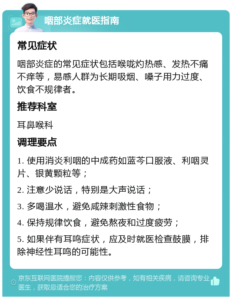 咽部炎症就医指南 常见症状 咽部炎症的常见症状包括喉咙灼热感、发热不痛不痒等，易感人群为长期吸烟、嗓子用力过度、饮食不规律者。 推荐科室 耳鼻喉科 调理要点 1. 使用消炎利咽的中成药如蓝芩口服液、利咽灵片、银黄颗粒等； 2. 注意少说话，特别是大声说话； 3. 多喝温水，避免咸辣刺激性食物； 4. 保持规律饮食，避免熬夜和过度疲劳； 5. 如果伴有耳鸣症状，应及时就医检查鼓膜，排除神经性耳鸣的可能性。