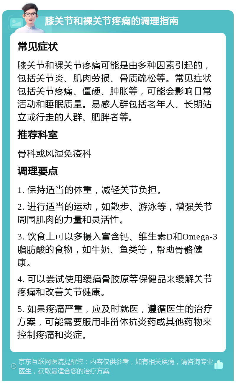 膝关节和裸关节疼痛的调理指南 常见症状 膝关节和裸关节疼痛可能是由多种因素引起的，包括关节炎、肌肉劳损、骨质疏松等。常见症状包括关节疼痛、僵硬、肿胀等，可能会影响日常活动和睡眠质量。易感人群包括老年人、长期站立或行走的人群、肥胖者等。 推荐科室 骨科或风湿免疫科 调理要点 1. 保持适当的体重，减轻关节负担。 2. 进行适当的运动，如散步、游泳等，增强关节周围肌肉的力量和灵活性。 3. 饮食上可以多摄入富含钙、维生素D和Omega-3脂肪酸的食物，如牛奶、鱼类等，帮助骨骼健康。 4. 可以尝试使用缓痛骨胶原等保健品来缓解关节疼痛和改善关节健康。 5. 如果疼痛严重，应及时就医，遵循医生的治疗方案，可能需要服用非甾体抗炎药或其他药物来控制疼痛和炎症。