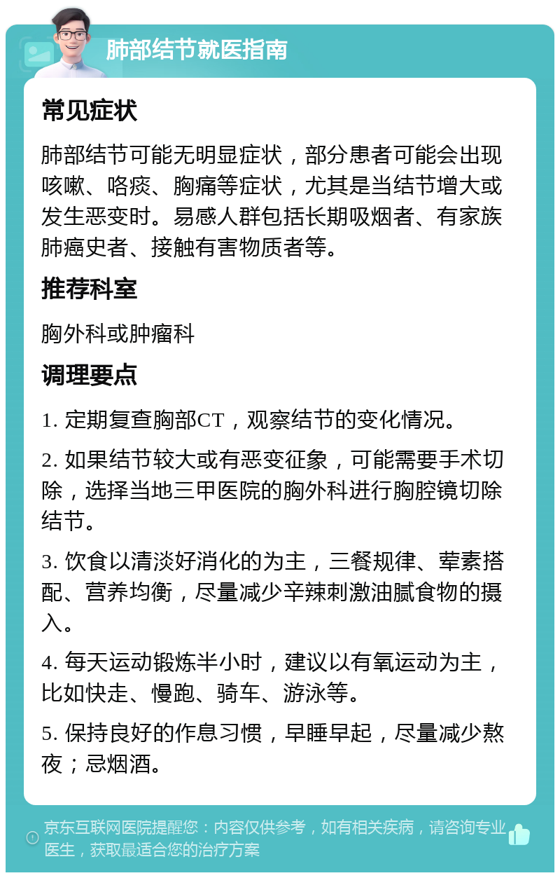 肺部结节就医指南 常见症状 肺部结节可能无明显症状，部分患者可能会出现咳嗽、咯痰、胸痛等症状，尤其是当结节增大或发生恶变时。易感人群包括长期吸烟者、有家族肺癌史者、接触有害物质者等。 推荐科室 胸外科或肿瘤科 调理要点 1. 定期复查胸部CT，观察结节的变化情况。 2. 如果结节较大或有恶变征象，可能需要手术切除，选择当地三甲医院的胸外科进行胸腔镜切除结节。 3. 饮食以清淡好消化的为主，三餐规律、荤素搭配、营养均衡，尽量减少辛辣刺激油腻食物的摄入。 4. 每天运动锻炼半小时，建议以有氧运动为主，比如快走、慢跑、骑车、游泳等。 5. 保持良好的作息习惯，早睡早起，尽量减少熬夜；忌烟酒。