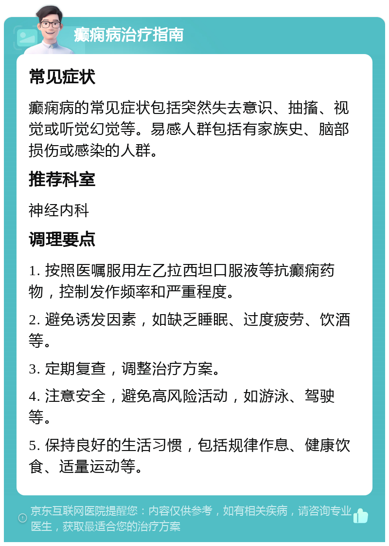 癫痫病治疗指南 常见症状 癫痫病的常见症状包括突然失去意识、抽搐、视觉或听觉幻觉等。易感人群包括有家族史、脑部损伤或感染的人群。 推荐科室 神经内科 调理要点 1. 按照医嘱服用左乙拉西坦口服液等抗癫痫药物，控制发作频率和严重程度。 2. 避免诱发因素，如缺乏睡眠、过度疲劳、饮酒等。 3. 定期复查，调整治疗方案。 4. 注意安全，避免高风险活动，如游泳、驾驶等。 5. 保持良好的生活习惯，包括规律作息、健康饮食、适量运动等。