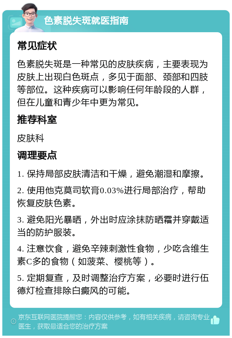 色素脱失斑就医指南 常见症状 色素脱失斑是一种常见的皮肤疾病，主要表现为皮肤上出现白色斑点，多见于面部、颈部和四肢等部位。这种疾病可以影响任何年龄段的人群，但在儿童和青少年中更为常见。 推荐科室 皮肤科 调理要点 1. 保持局部皮肤清洁和干燥，避免潮湿和摩擦。 2. 使用他克莫司软膏0.03%进行局部治疗，帮助恢复皮肤色素。 3. 避免阳光暴晒，外出时应涂抹防晒霜并穿戴适当的防护服装。 4. 注意饮食，避免辛辣刺激性食物，少吃含维生素C多的食物（如菠菜、樱桃等）。 5. 定期复查，及时调整治疗方案，必要时进行伍德灯检查排除白癜风的可能。