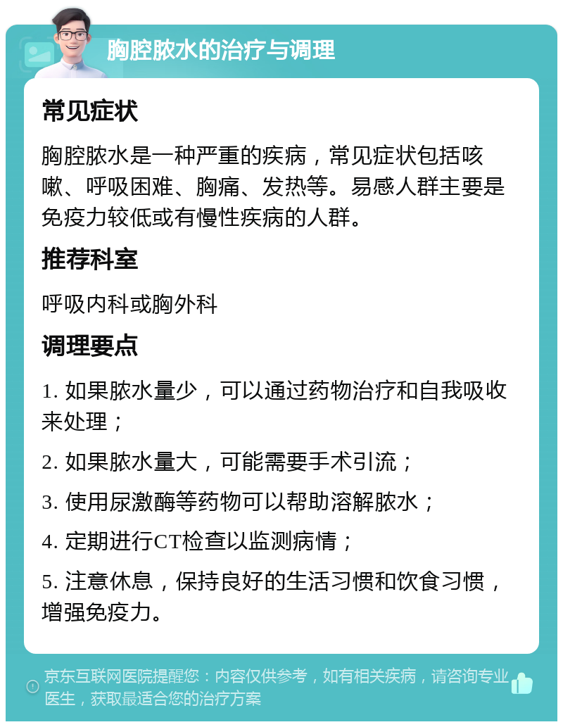 胸腔脓水的治疗与调理 常见症状 胸腔脓水是一种严重的疾病，常见症状包括咳嗽、呼吸困难、胸痛、发热等。易感人群主要是免疫力较低或有慢性疾病的人群。 推荐科室 呼吸内科或胸外科 调理要点 1. 如果脓水量少，可以通过药物治疗和自我吸收来处理； 2. 如果脓水量大，可能需要手术引流； 3. 使用尿激酶等药物可以帮助溶解脓水； 4. 定期进行CT检查以监测病情； 5. 注意休息，保持良好的生活习惯和饮食习惯，增强免疫力。