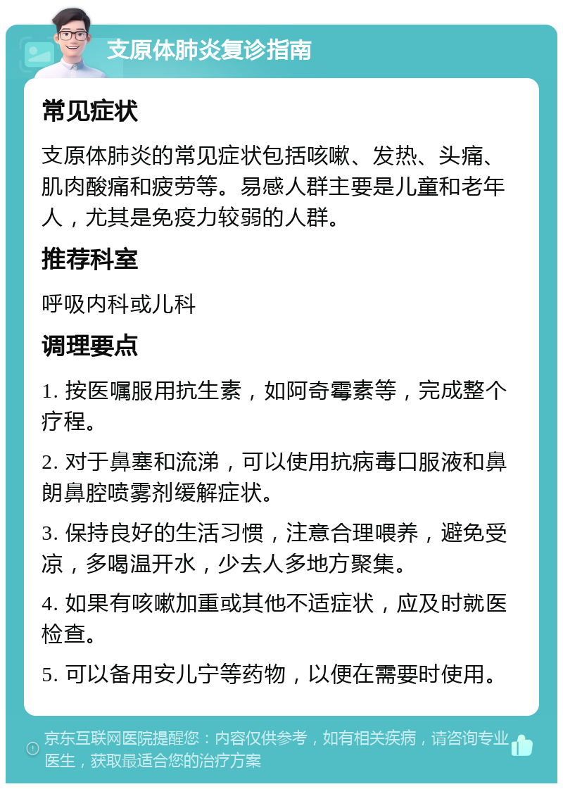 支原体肺炎复诊指南 常见症状 支原体肺炎的常见症状包括咳嗽、发热、头痛、肌肉酸痛和疲劳等。易感人群主要是儿童和老年人，尤其是免疫力较弱的人群。 推荐科室 呼吸内科或儿科 调理要点 1. 按医嘱服用抗生素，如阿奇霉素等，完成整个疗程。 2. 对于鼻塞和流涕，可以使用抗病毒口服液和鼻朗鼻腔喷雾剂缓解症状。 3. 保持良好的生活习惯，注意合理喂养，避免受凉，多喝温开水，少去人多地方聚集。 4. 如果有咳嗽加重或其他不适症状，应及时就医检查。 5. 可以备用安儿宁等药物，以便在需要时使用。