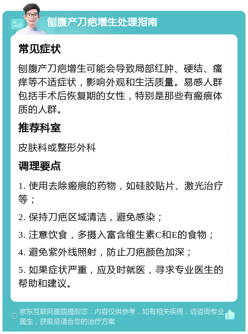 刨腹产刀疤增生处理指南 常见症状 刨腹产刀疤增生可能会导致局部红肿、硬结、瘙痒等不适症状，影响外观和生活质量。易感人群包括手术后恢复期的女性，特别是那些有瘢痕体质的人群。 推荐科室 皮肤科或整形外科 调理要点 1. 使用去除瘢痕的药物，如硅胶贴片、激光治疗等； 2. 保持刀疤区域清洁，避免感染； 3. 注意饮食，多摄入富含维生素C和E的食物； 4. 避免紫外线照射，防止刀疤颜色加深； 5. 如果症状严重，应及时就医，寻求专业医生的帮助和建议。