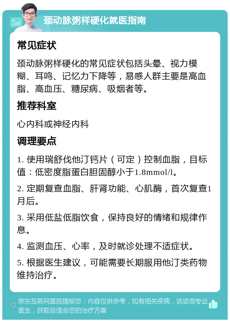 颈动脉粥样硬化就医指南 常见症状 颈动脉粥样硬化的常见症状包括头晕、视力模糊、耳鸣、记忆力下降等，易感人群主要是高血脂、高血压、糖尿病、吸烟者等。 推荐科室 心内科或神经内科 调理要点 1. 使用瑞舒伐他汀钙片（可定）控制血脂，目标值：低密度脂蛋白胆固醇小于1.8mmol/l。 2. 定期复查血脂、肝肾功能、心肌酶，首次复查1月后。 3. 采用低盐低脂饮食，保持良好的情绪和规律作息。 4. 监测血压、心率，及时就诊处理不适症状。 5. 根据医生建议，可能需要长期服用他汀类药物维持治疗。