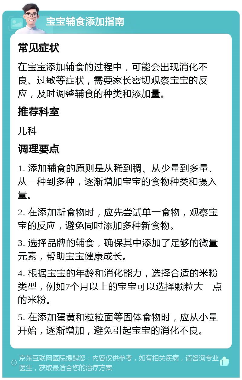 宝宝辅食添加指南 常见症状 在宝宝添加辅食的过程中，可能会出现消化不良、过敏等症状，需要家长密切观察宝宝的反应，及时调整辅食的种类和添加量。 推荐科室 儿科 调理要点 1. 添加辅食的原则是从稀到稠、从少量到多量、从一种到多种，逐渐增加宝宝的食物种类和摄入量。 2. 在添加新食物时，应先尝试单一食物，观察宝宝的反应，避免同时添加多种新食物。 3. 选择品牌的辅食，确保其中添加了足够的微量元素，帮助宝宝健康成长。 4. 根据宝宝的年龄和消化能力，选择合适的米粉类型，例如7个月以上的宝宝可以选择颗粒大一点的米粉。 5. 在添加蛋黄和粒粒面等固体食物时，应从小量开始，逐渐增加，避免引起宝宝的消化不良。