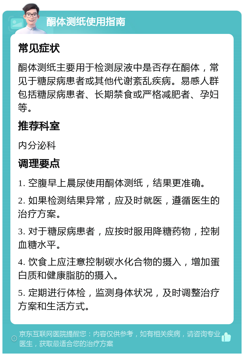 酮体测纸使用指南 常见症状 酮体测纸主要用于检测尿液中是否存在酮体，常见于糖尿病患者或其他代谢紊乱疾病。易感人群包括糖尿病患者、长期禁食或严格减肥者、孕妇等。 推荐科室 内分泌科 调理要点 1. 空腹早上晨尿使用酮体测纸，结果更准确。 2. 如果检测结果异常，应及时就医，遵循医生的治疗方案。 3. 对于糖尿病患者，应按时服用降糖药物，控制血糖水平。 4. 饮食上应注意控制碳水化合物的摄入，增加蛋白质和健康脂肪的摄入。 5. 定期进行体检，监测身体状况，及时调整治疗方案和生活方式。