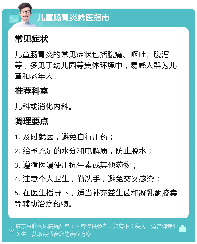 儿童肠胃炎就医指南 常见症状 儿童肠胃炎的常见症状包括腹痛、呕吐、腹泻等，多见于幼儿园等集体环境中，易感人群为儿童和老年人。 推荐科室 儿科或消化内科。 调理要点 1. 及时就医，避免自行用药； 2. 给予充足的水分和电解质，防止脱水； 3. 遵循医嘱使用抗生素或其他药物； 4. 注意个人卫生，勤洗手，避免交叉感染； 5. 在医生指导下，适当补充益生菌和凝乳酶胶囊等辅助治疗药物。