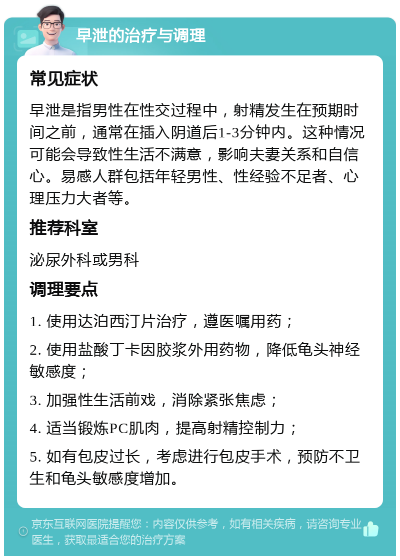 早泄的治疗与调理 常见症状 早泄是指男性在性交过程中，射精发生在预期时间之前，通常在插入阴道后1-3分钟内。这种情况可能会导致性生活不满意，影响夫妻关系和自信心。易感人群包括年轻男性、性经验不足者、心理压力大者等。 推荐科室 泌尿外科或男科 调理要点 1. 使用达泊西汀片治疗，遵医嘱用药； 2. 使用盐酸丁卡因胶浆外用药物，降低龟头神经敏感度； 3. 加强性生活前戏，消除紧张焦虑； 4. 适当锻炼PC肌肉，提高射精控制力； 5. 如有包皮过长，考虑进行包皮手术，预防不卫生和龟头敏感度增加。