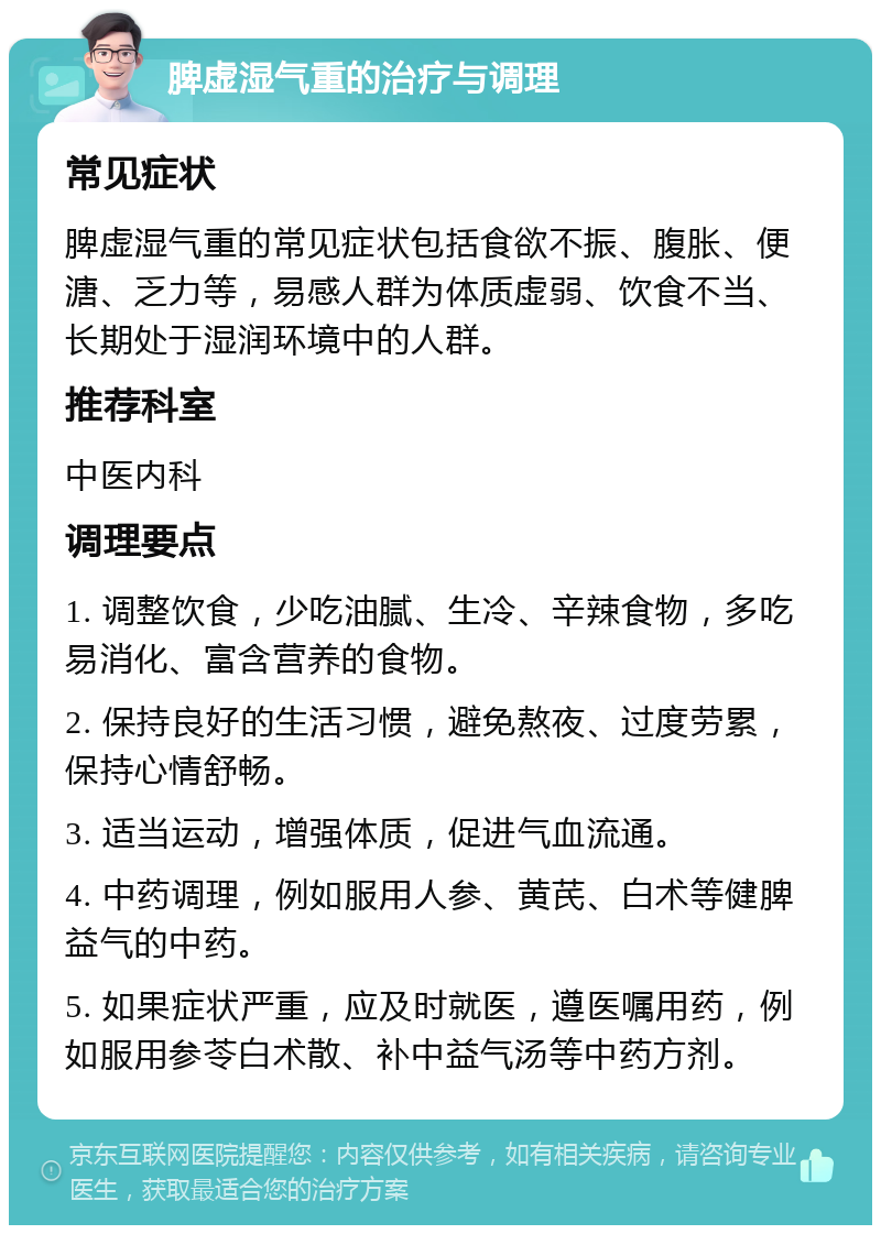 脾虚湿气重的治疗与调理 常见症状 脾虚湿气重的常见症状包括食欲不振、腹胀、便溏、乏力等，易感人群为体质虚弱、饮食不当、长期处于湿润环境中的人群。 推荐科室 中医内科 调理要点 1. 调整饮食，少吃油腻、生冷、辛辣食物，多吃易消化、富含营养的食物。 2. 保持良好的生活习惯，避免熬夜、过度劳累，保持心情舒畅。 3. 适当运动，增强体质，促进气血流通。 4. 中药调理，例如服用人参、黄芪、白术等健脾益气的中药。 5. 如果症状严重，应及时就医，遵医嘱用药，例如服用参苓白术散、补中益气汤等中药方剂。