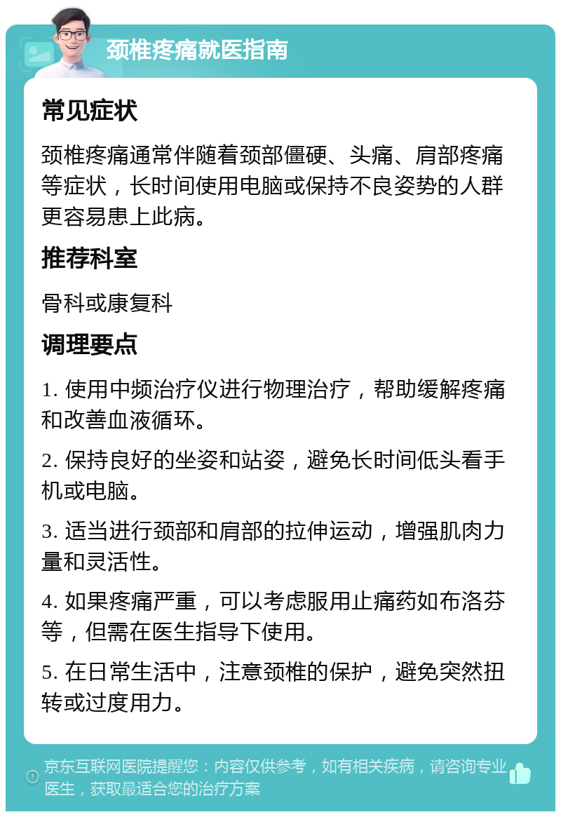 颈椎疼痛就医指南 常见症状 颈椎疼痛通常伴随着颈部僵硬、头痛、肩部疼痛等症状，长时间使用电脑或保持不良姿势的人群更容易患上此病。 推荐科室 骨科或康复科 调理要点 1. 使用中频治疗仪进行物理治疗，帮助缓解疼痛和改善血液循环。 2. 保持良好的坐姿和站姿，避免长时间低头看手机或电脑。 3. 适当进行颈部和肩部的拉伸运动，增强肌肉力量和灵活性。 4. 如果疼痛严重，可以考虑服用止痛药如布洛芬等，但需在医生指导下使用。 5. 在日常生活中，注意颈椎的保护，避免突然扭转或过度用力。