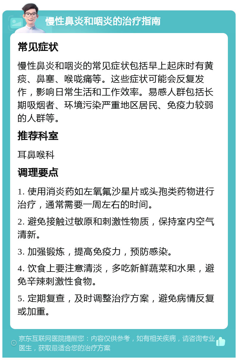 慢性鼻炎和咽炎的治疗指南 常见症状 慢性鼻炎和咽炎的常见症状包括早上起床时有黄痰、鼻塞、喉咙痛等。这些症状可能会反复发作，影响日常生活和工作效率。易感人群包括长期吸烟者、环境污染严重地区居民、免疫力较弱的人群等。 推荐科室 耳鼻喉科 调理要点 1. 使用消炎药如左氧氟沙星片或头孢类药物进行治疗，通常需要一周左右的时间。 2. 避免接触过敏原和刺激性物质，保持室内空气清新。 3. 加强锻炼，提高免疫力，预防感染。 4. 饮食上要注意清淡，多吃新鲜蔬菜和水果，避免辛辣刺激性食物。 5. 定期复查，及时调整治疗方案，避免病情反复或加重。