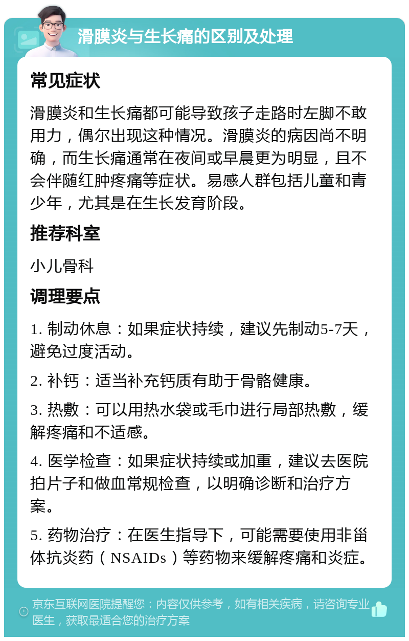 滑膜炎与生长痛的区别及处理 常见症状 滑膜炎和生长痛都可能导致孩子走路时左脚不敢用力，偶尔出现这种情况。滑膜炎的病因尚不明确，而生长痛通常在夜间或早晨更为明显，且不会伴随红肿疼痛等症状。易感人群包括儿童和青少年，尤其是在生长发育阶段。 推荐科室 小儿骨科 调理要点 1. 制动休息：如果症状持续，建议先制动5-7天，避免过度活动。 2. 补钙：适当补充钙质有助于骨骼健康。 3. 热敷：可以用热水袋或毛巾进行局部热敷，缓解疼痛和不适感。 4. 医学检查：如果症状持续或加重，建议去医院拍片子和做血常规检查，以明确诊断和治疗方案。 5. 药物治疗：在医生指导下，可能需要使用非甾体抗炎药（NSAIDs）等药物来缓解疼痛和炎症。