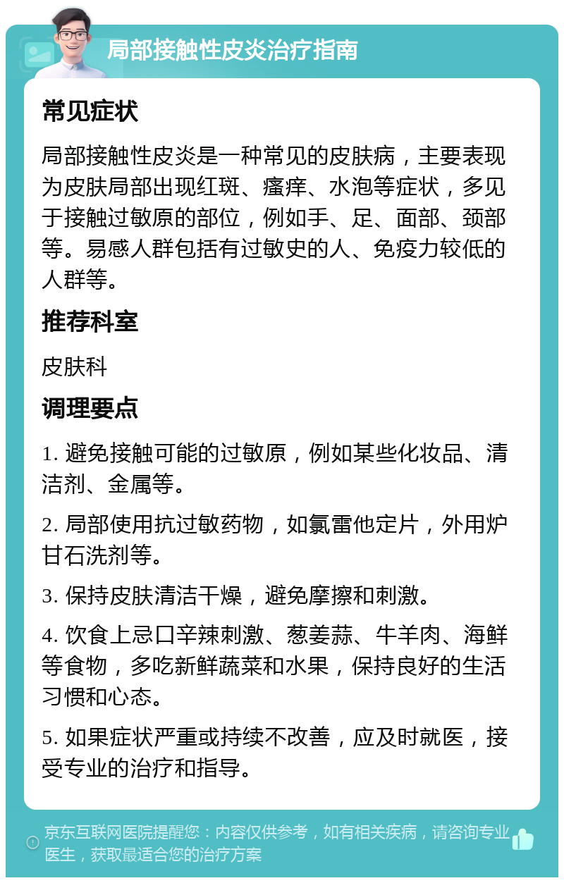 局部接触性皮炎治疗指南 常见症状 局部接触性皮炎是一种常见的皮肤病，主要表现为皮肤局部出现红斑、瘙痒、水泡等症状，多见于接触过敏原的部位，例如手、足、面部、颈部等。易感人群包括有过敏史的人、免疫力较低的人群等。 推荐科室 皮肤科 调理要点 1. 避免接触可能的过敏原，例如某些化妆品、清洁剂、金属等。 2. 局部使用抗过敏药物，如氯雷他定片，外用炉甘石洗剂等。 3. 保持皮肤清洁干燥，避免摩擦和刺激。 4. 饮食上忌口辛辣刺激、葱姜蒜、牛羊肉、海鲜等食物，多吃新鲜蔬菜和水果，保持良好的生活习惯和心态。 5. 如果症状严重或持续不改善，应及时就医，接受专业的治疗和指导。