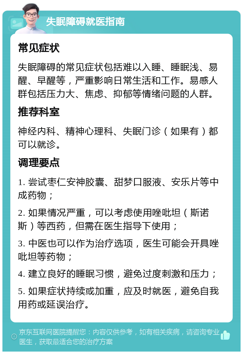 失眠障碍就医指南 常见症状 失眠障碍的常见症状包括难以入睡、睡眠浅、易醒、早醒等，严重影响日常生活和工作。易感人群包括压力大、焦虑、抑郁等情绪问题的人群。 推荐科室 神经内科、精神心理科、失眠门诊（如果有）都可以就诊。 调理要点 1. 尝试枣仁安神胶囊、甜梦口服液、安乐片等中成药物； 2. 如果情况严重，可以考虑使用唑吡坦（斯诺斯）等西药，但需在医生指导下使用； 3. 中医也可以作为治疗选项，医生可能会开具唑吡坦等药物； 4. 建立良好的睡眠习惯，避免过度刺激和压力； 5. 如果症状持续或加重，应及时就医，避免自我用药或延误治疗。