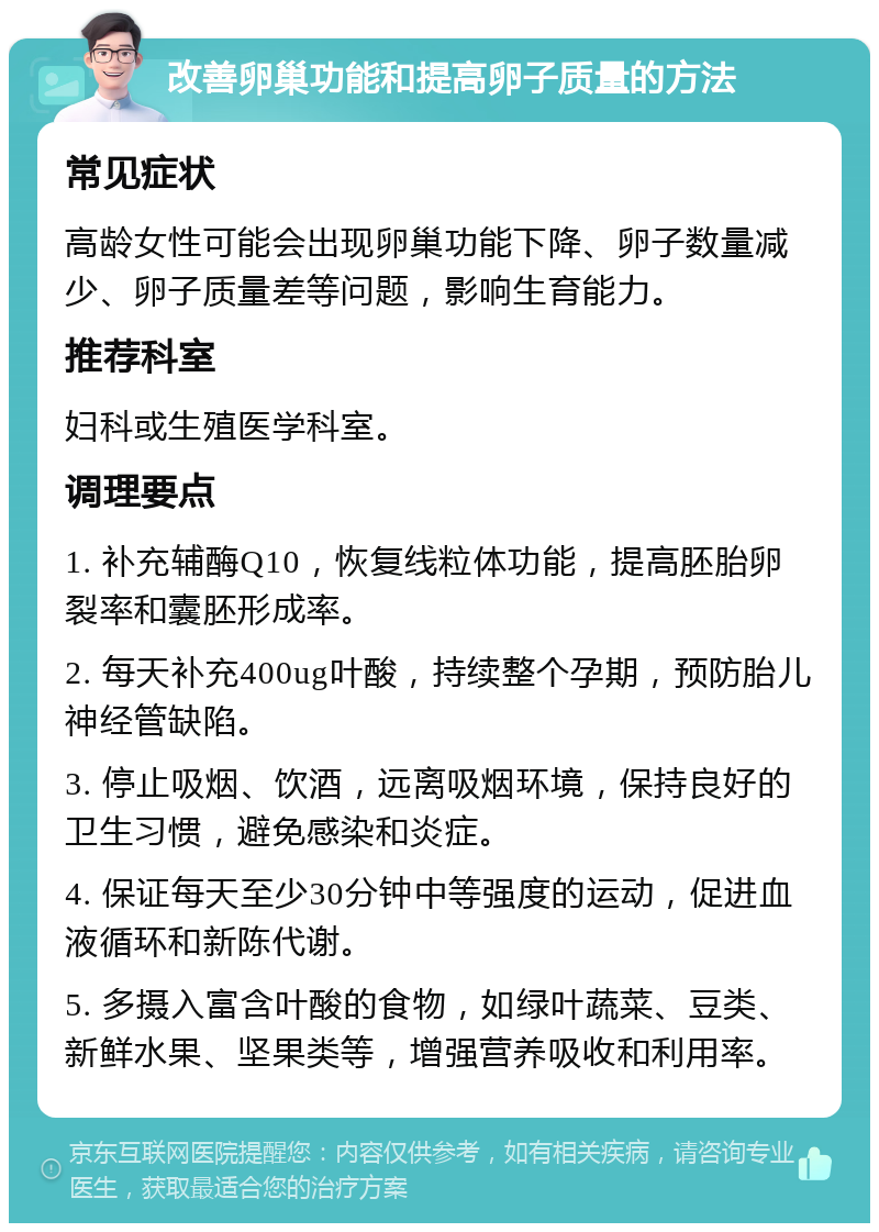 改善卵巢功能和提高卵子质量的方法 常见症状 高龄女性可能会出现卵巢功能下降、卵子数量减少、卵子质量差等问题，影响生育能力。 推荐科室 妇科或生殖医学科室。 调理要点 1. 补充辅酶Q10，恢复线粒体功能，提高胚胎卵裂率和囊胚形成率。 2. 每天补充400ug叶酸，持续整个孕期，预防胎儿神经管缺陷。 3. 停止吸烟、饮酒，远离吸烟环境，保持良好的卫生习惯，避免感染和炎症。 4. 保证每天至少30分钟中等强度的运动，促进血液循环和新陈代谢。 5. 多摄入富含叶酸的食物，如绿叶蔬菜、豆类、新鲜水果、坚果类等，增强营养吸收和利用率。