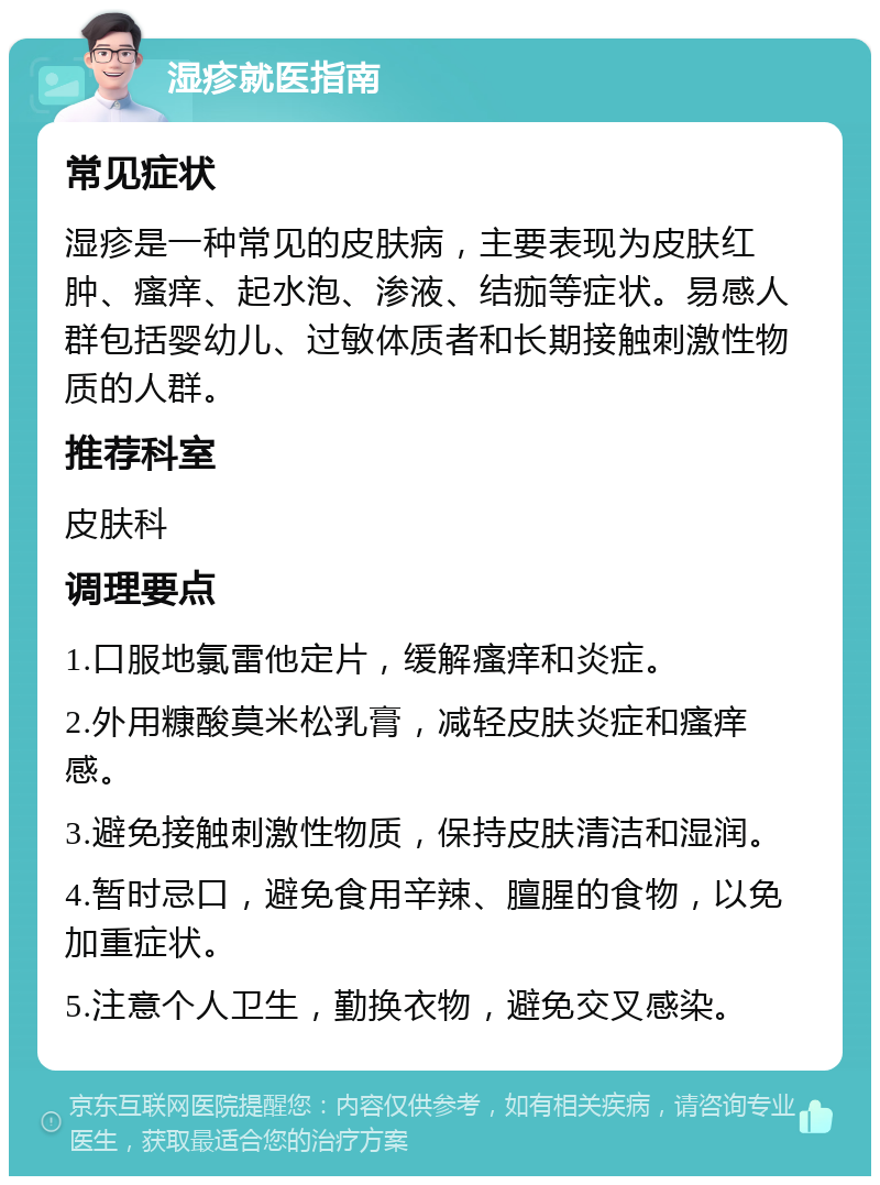 湿疹就医指南 常见症状 湿疹是一种常见的皮肤病，主要表现为皮肤红肿、瘙痒、起水泡、渗液、结痂等症状。易感人群包括婴幼儿、过敏体质者和长期接触刺激性物质的人群。 推荐科室 皮肤科 调理要点 1.口服地氯雷他定片，缓解瘙痒和炎症。 2.外用糠酸莫米松乳膏，减轻皮肤炎症和瘙痒感。 3.避免接触刺激性物质，保持皮肤清洁和湿润。 4.暂时忌口，避免食用辛辣、膻腥的食物，以免加重症状。 5.注意个人卫生，勤换衣物，避免交叉感染。