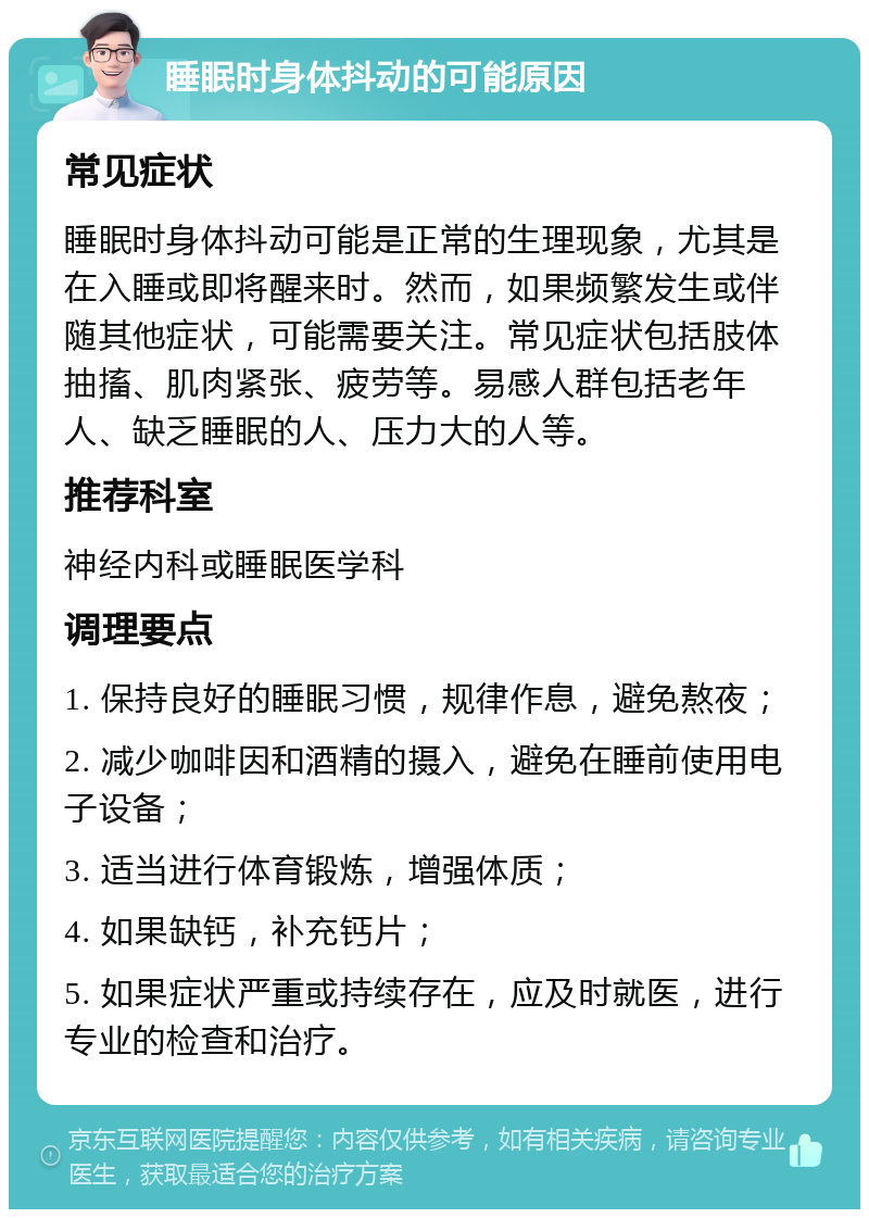 睡眠时身体抖动的可能原因 常见症状 睡眠时身体抖动可能是正常的生理现象，尤其是在入睡或即将醒来时。然而，如果频繁发生或伴随其他症状，可能需要关注。常见症状包括肢体抽搐、肌肉紧张、疲劳等。易感人群包括老年人、缺乏睡眠的人、压力大的人等。 推荐科室 神经内科或睡眠医学科 调理要点 1. 保持良好的睡眠习惯，规律作息，避免熬夜； 2. 减少咖啡因和酒精的摄入，避免在睡前使用电子设备； 3. 适当进行体育锻炼，增强体质； 4. 如果缺钙，补充钙片； 5. 如果症状严重或持续存在，应及时就医，进行专业的检查和治疗。