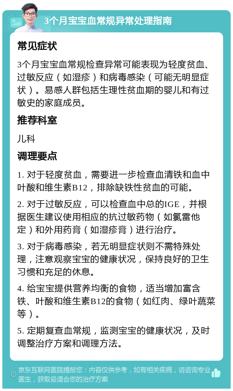 3个月宝宝血常规异常处理指南 常见症状 3个月宝宝血常规检查异常可能表现为轻度贫血、过敏反应（如湿疹）和病毒感染（可能无明显症状）。易感人群包括生理性贫血期的婴儿和有过敏史的家庭成员。 推荐科室 儿科 调理要点 1. 对于轻度贫血，需要进一步检查血清铁和血中叶酸和维生素B12，排除缺铁性贫血的可能。 2. 对于过敏反应，可以检查血中总的IGE，并根据医生建议使用相应的抗过敏药物（如氯雷他定）和外用药膏（如湿疹膏）进行治疗。 3. 对于病毒感染，若无明显症状则不需特殊处理，注意观察宝宝的健康状况，保持良好的卫生习惯和充足的休息。 4. 给宝宝提供营养均衡的食物，适当增加富含铁、叶酸和维生素B12的食物（如红肉、绿叶蔬菜等）。 5. 定期复查血常规，监测宝宝的健康状况，及时调整治疗方案和调理方法。