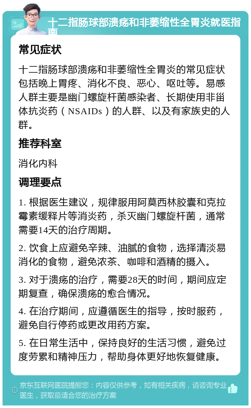 十二指肠球部溃疡和非萎缩性全胃炎就医指南 常见症状 十二指肠球部溃疡和非萎缩性全胃炎的常见症状包括晚上胃疼、消化不良、恶心、呕吐等。易感人群主要是幽门螺旋杆菌感染者、长期使用非甾体抗炎药（NSAIDs）的人群、以及有家族史的人群。 推荐科室 消化内科 调理要点 1. 根据医生建议，规律服用阿莫西林胶囊和克拉霉素缓释片等消炎药，杀灭幽门螺旋杆菌，通常需要14天的治疗周期。 2. 饮食上应避免辛辣、油腻的食物，选择清淡易消化的食物，避免浓茶、咖啡和酒精的摄入。 3. 对于溃疡的治疗，需要28天的时间，期间应定期复查，确保溃疡的愈合情况。 4. 在治疗期间，应遵循医生的指导，按时服药，避免自行停药或更改用药方案。 5. 在日常生活中，保持良好的生活习惯，避免过度劳累和精神压力，帮助身体更好地恢复健康。