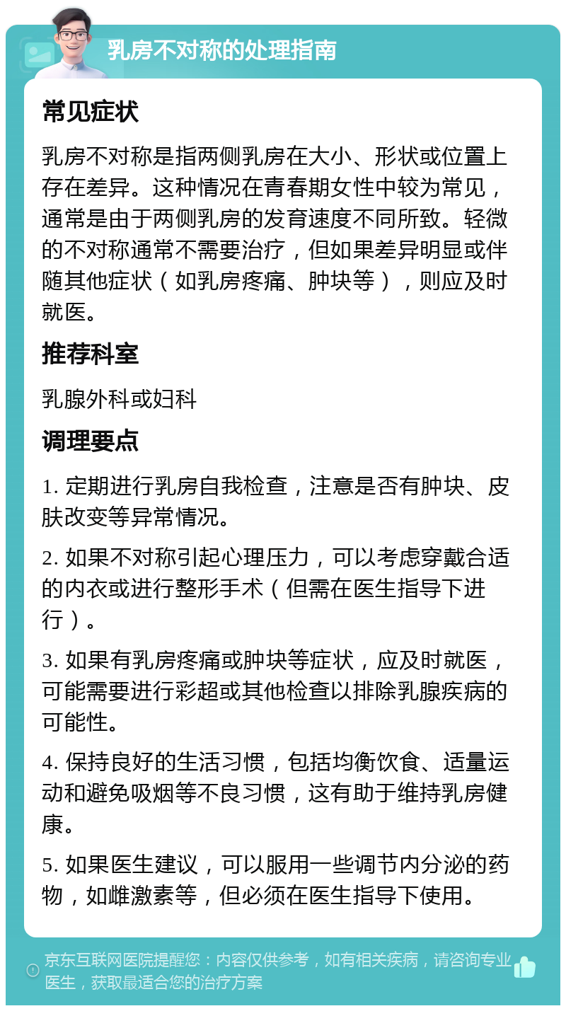 乳房不对称的处理指南 常见症状 乳房不对称是指两侧乳房在大小、形状或位置上存在差异。这种情况在青春期女性中较为常见，通常是由于两侧乳房的发育速度不同所致。轻微的不对称通常不需要治疗，但如果差异明显或伴随其他症状（如乳房疼痛、肿块等），则应及时就医。 推荐科室 乳腺外科或妇科 调理要点 1. 定期进行乳房自我检查，注意是否有肿块、皮肤改变等异常情况。 2. 如果不对称引起心理压力，可以考虑穿戴合适的内衣或进行整形手术（但需在医生指导下进行）。 3. 如果有乳房疼痛或肿块等症状，应及时就医，可能需要进行彩超或其他检查以排除乳腺疾病的可能性。 4. 保持良好的生活习惯，包括均衡饮食、适量运动和避免吸烟等不良习惯，这有助于维持乳房健康。 5. 如果医生建议，可以服用一些调节内分泌的药物，如雌激素等，但必须在医生指导下使用。