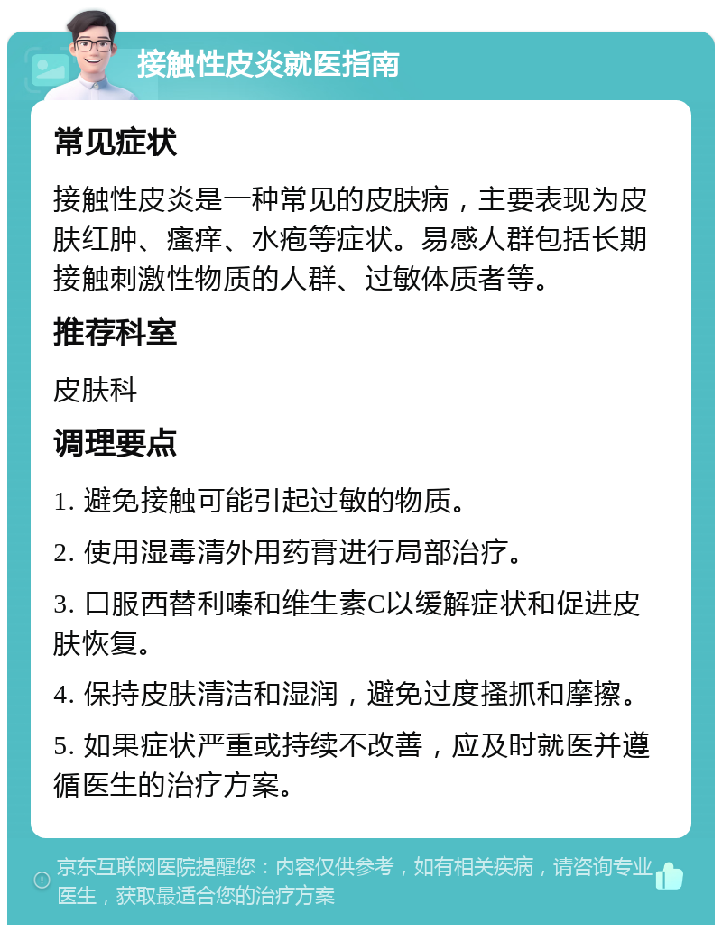 接触性皮炎就医指南 常见症状 接触性皮炎是一种常见的皮肤病，主要表现为皮肤红肿、瘙痒、水疱等症状。易感人群包括长期接触刺激性物质的人群、过敏体质者等。 推荐科室 皮肤科 调理要点 1. 避免接触可能引起过敏的物质。 2. 使用湿毒清外用药膏进行局部治疗。 3. 口服西替利嗪和维生素C以缓解症状和促进皮肤恢复。 4. 保持皮肤清洁和湿润，避免过度搔抓和摩擦。 5. 如果症状严重或持续不改善，应及时就医并遵循医生的治疗方案。