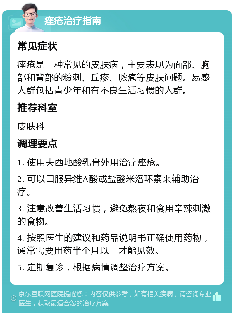 痤疮治疗指南 常见症状 痤疮是一种常见的皮肤病，主要表现为面部、胸部和背部的粉刺、丘疹、脓疱等皮肤问题。易感人群包括青少年和有不良生活习惯的人群。 推荐科室 皮肤科 调理要点 1. 使用夫西地酸乳膏外用治疗痤疮。 2. 可以口服异维A酸或盐酸米洛环素来辅助治疗。 3. 注意改善生活习惯，避免熬夜和食用辛辣刺激的食物。 4. 按照医生的建议和药品说明书正确使用药物，通常需要用药半个月以上才能见效。 5. 定期复诊，根据病情调整治疗方案。