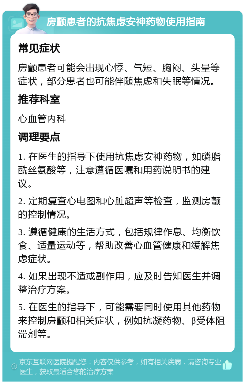 房颤患者的抗焦虑安神药物使用指南 常见症状 房颤患者可能会出现心悸、气短、胸闷、头晕等症状，部分患者也可能伴随焦虑和失眠等情况。 推荐科室 心血管内科 调理要点 1. 在医生的指导下使用抗焦虑安神药物，如磷脂酰丝氨酸等，注意遵循医嘱和用药说明书的建议。 2. 定期复查心电图和心脏超声等检查，监测房颤的控制情况。 3. 遵循健康的生活方式，包括规律作息、均衡饮食、适量运动等，帮助改善心血管健康和缓解焦虑症状。 4. 如果出现不适或副作用，应及时告知医生并调整治疗方案。 5. 在医生的指导下，可能需要同时使用其他药物来控制房颤和相关症状，例如抗凝药物、β受体阻滞剂等。