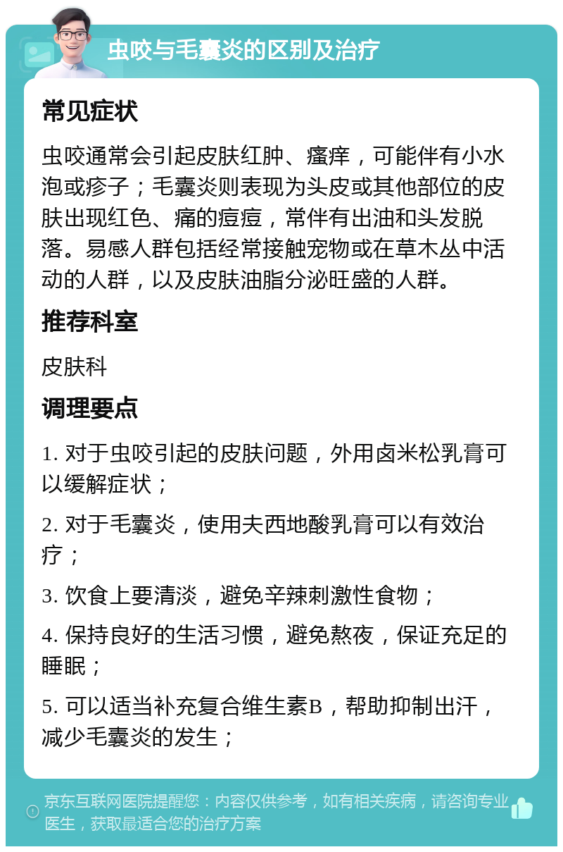 虫咬与毛囊炎的区别及治疗 常见症状 虫咬通常会引起皮肤红肿、瘙痒，可能伴有小水泡或疹子；毛囊炎则表现为头皮或其他部位的皮肤出现红色、痛的痘痘，常伴有出油和头发脱落。易感人群包括经常接触宠物或在草木丛中活动的人群，以及皮肤油脂分泌旺盛的人群。 推荐科室 皮肤科 调理要点 1. 对于虫咬引起的皮肤问题，外用卤米松乳膏可以缓解症状； 2. 对于毛囊炎，使用夫西地酸乳膏可以有效治疗； 3. 饮食上要清淡，避免辛辣刺激性食物； 4. 保持良好的生活习惯，避免熬夜，保证充足的睡眠； 5. 可以适当补充复合维生素B，帮助抑制出汗，减少毛囊炎的发生；