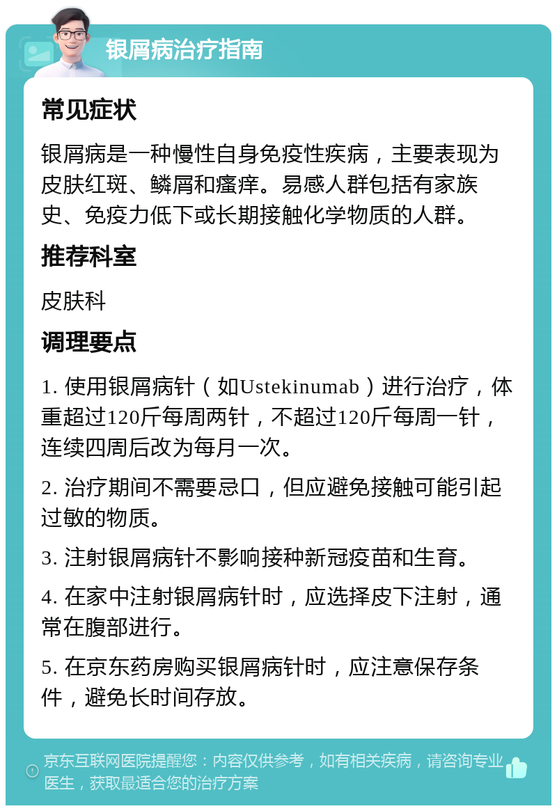 银屑病治疗指南 常见症状 银屑病是一种慢性自身免疫性疾病，主要表现为皮肤红斑、鳞屑和瘙痒。易感人群包括有家族史、免疫力低下或长期接触化学物质的人群。 推荐科室 皮肤科 调理要点 1. 使用银屑病针（如Ustekinumab）进行治疗，体重超过120斤每周两针，不超过120斤每周一针，连续四周后改为每月一次。 2. 治疗期间不需要忌口，但应避免接触可能引起过敏的物质。 3. 注射银屑病针不影响接种新冠疫苗和生育。 4. 在家中注射银屑病针时，应选择皮下注射，通常在腹部进行。 5. 在京东药房购买银屑病针时，应注意保存条件，避免长时间存放。