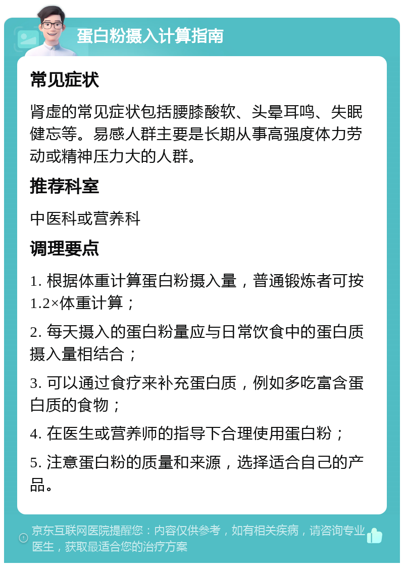 蛋白粉摄入计算指南 常见症状 肾虚的常见症状包括腰膝酸软、头晕耳鸣、失眠健忘等。易感人群主要是长期从事高强度体力劳动或精神压力大的人群。 推荐科室 中医科或营养科 调理要点 1. 根据体重计算蛋白粉摄入量，普通锻炼者可按1.2×体重计算； 2. 每天摄入的蛋白粉量应与日常饮食中的蛋白质摄入量相结合； 3. 可以通过食疗来补充蛋白质，例如多吃富含蛋白质的食物； 4. 在医生或营养师的指导下合理使用蛋白粉； 5. 注意蛋白粉的质量和来源，选择适合自己的产品。