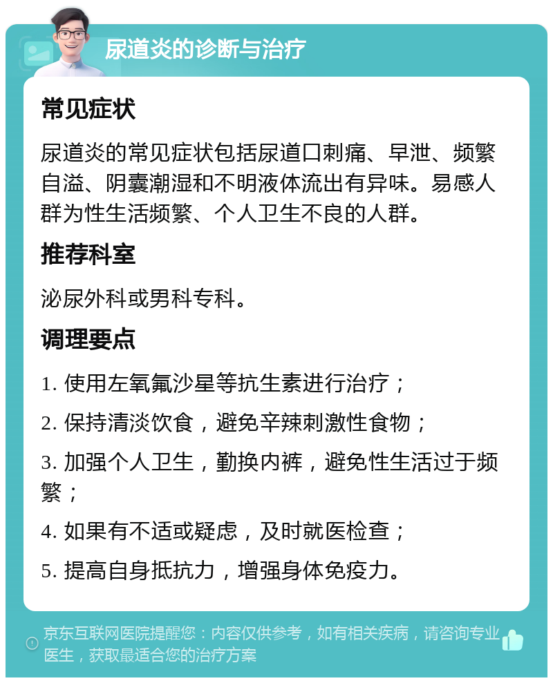 尿道炎的诊断与治疗 常见症状 尿道炎的常见症状包括尿道口刺痛、早泄、频繁自溢、阴囊潮湿和不明液体流出有异味。易感人群为性生活频繁、个人卫生不良的人群。 推荐科室 泌尿外科或男科专科。 调理要点 1. 使用左氧氟沙星等抗生素进行治疗； 2. 保持清淡饮食，避免辛辣刺激性食物； 3. 加强个人卫生，勤换内裤，避免性生活过于频繁； 4. 如果有不适或疑虑，及时就医检查； 5. 提高自身抵抗力，增强身体免疫力。