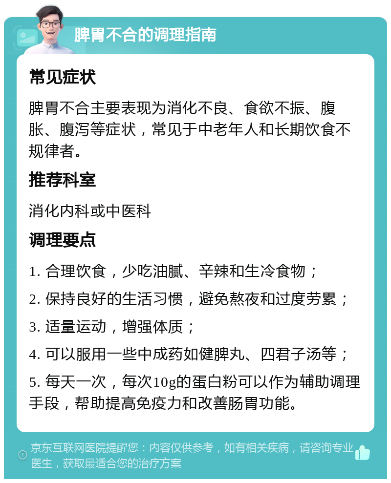 脾胃不合的调理指南 常见症状 脾胃不合主要表现为消化不良、食欲不振、腹胀、腹泻等症状，常见于中老年人和长期饮食不规律者。 推荐科室 消化内科或中医科 调理要点 1. 合理饮食，少吃油腻、辛辣和生冷食物； 2. 保持良好的生活习惯，避免熬夜和过度劳累； 3. 适量运动，增强体质； 4. 可以服用一些中成药如健脾丸、四君子汤等； 5. 每天一次，每次10g的蛋白粉可以作为辅助调理手段，帮助提高免疫力和改善肠胃功能。