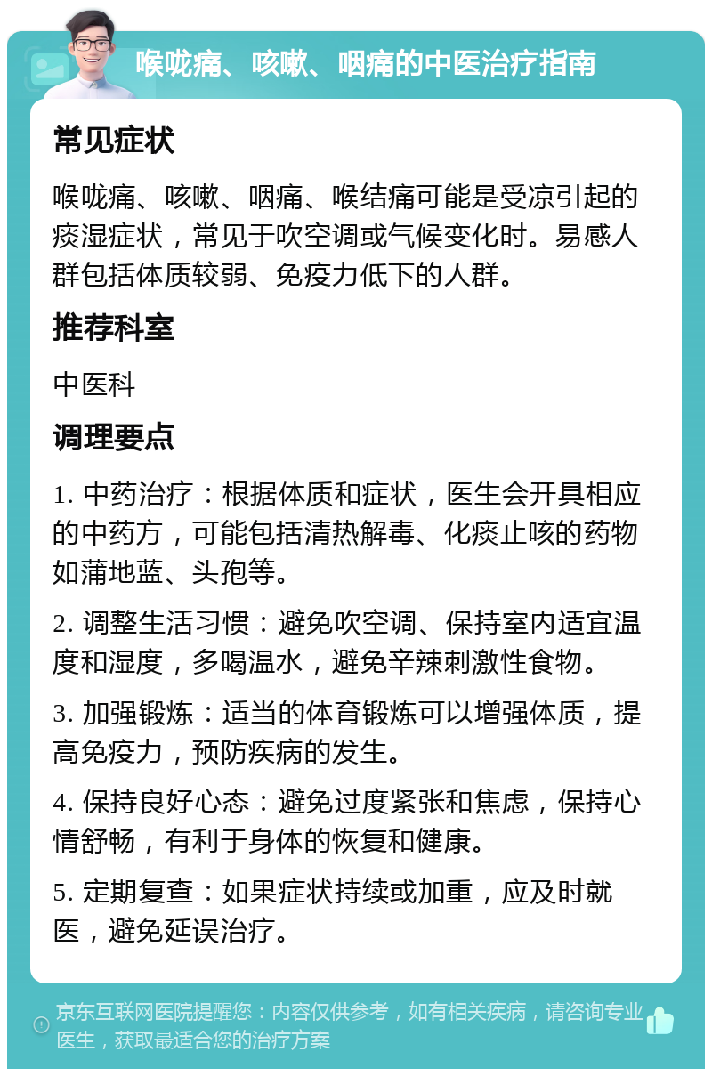 喉咙痛、咳嗽、咽痛的中医治疗指南 常见症状 喉咙痛、咳嗽、咽痛、喉结痛可能是受凉引起的痰湿症状，常见于吹空调或气候变化时。易感人群包括体质较弱、免疫力低下的人群。 推荐科室 中医科 调理要点 1. 中药治疗：根据体质和症状，医生会开具相应的中药方，可能包括清热解毒、化痰止咳的药物如蒲地蓝、头孢等。 2. 调整生活习惯：避免吹空调、保持室内适宜温度和湿度，多喝温水，避免辛辣刺激性食物。 3. 加强锻炼：适当的体育锻炼可以增强体质，提高免疫力，预防疾病的发生。 4. 保持良好心态：避免过度紧张和焦虑，保持心情舒畅，有利于身体的恢复和健康。 5. 定期复查：如果症状持续或加重，应及时就医，避免延误治疗。