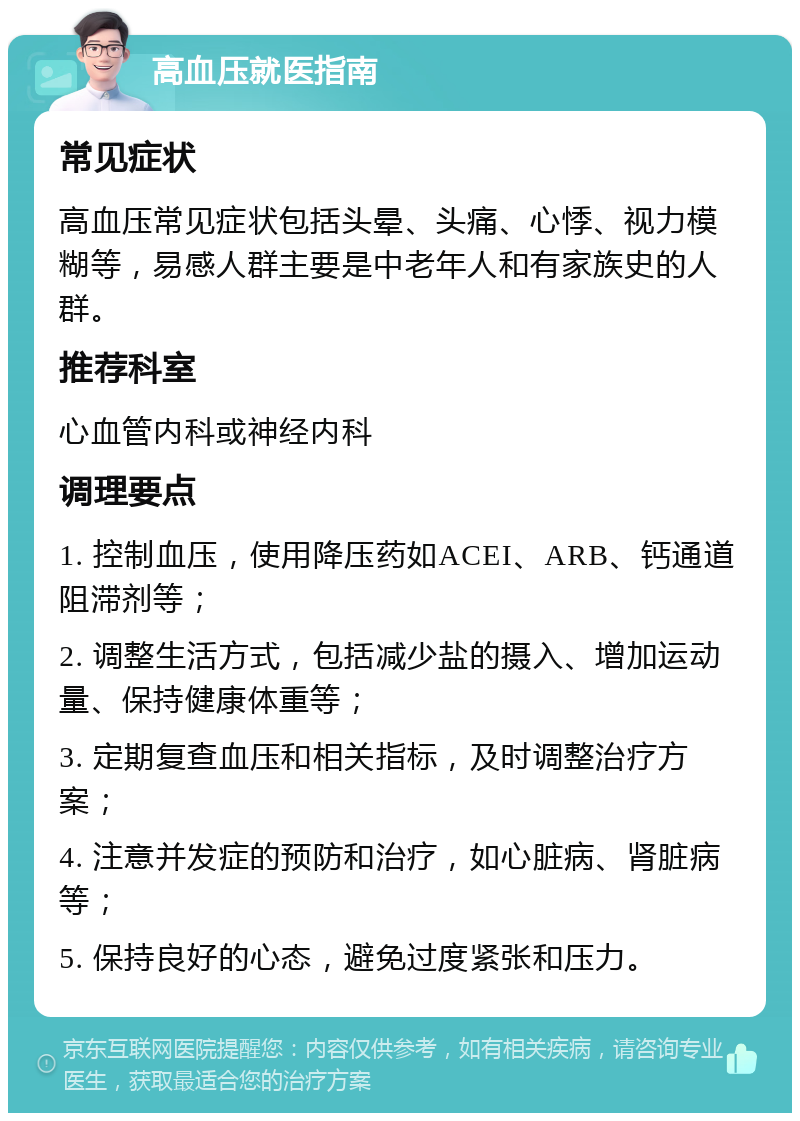 高血压就医指南 常见症状 高血压常见症状包括头晕、头痛、心悸、视力模糊等，易感人群主要是中老年人和有家族史的人群。 推荐科室 心血管内科或神经内科 调理要点 1. 控制血压，使用降压药如ACEI、ARB、钙通道阻滞剂等； 2. 调整生活方式，包括减少盐的摄入、增加运动量、保持健康体重等； 3. 定期复查血压和相关指标，及时调整治疗方案； 4. 注意并发症的预防和治疗，如心脏病、肾脏病等； 5. 保持良好的心态，避免过度紧张和压力。