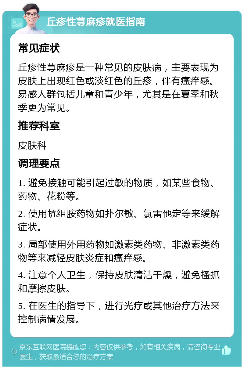 丘疹性荨麻疹就医指南 常见症状 丘疹性荨麻疹是一种常见的皮肤病，主要表现为皮肤上出现红色或淡红色的丘疹，伴有瘙痒感。易感人群包括儿童和青少年，尤其是在夏季和秋季更为常见。 推荐科室 皮肤科 调理要点 1. 避免接触可能引起过敏的物质，如某些食物、药物、花粉等。 2. 使用抗组胺药物如扑尔敏、氯雷他定等来缓解症状。 3. 局部使用外用药物如激素类药物、非激素类药物等来减轻皮肤炎症和瘙痒感。 4. 注意个人卫生，保持皮肤清洁干燥，避免搔抓和摩擦皮肤。 5. 在医生的指导下，进行光疗或其他治疗方法来控制病情发展。