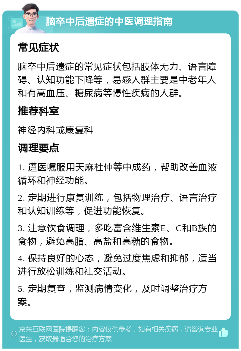 脑卒中后遗症的中医调理指南 常见症状 脑卒中后遗症的常见症状包括肢体无力、语言障碍、认知功能下降等，易感人群主要是中老年人和有高血压、糖尿病等慢性疾病的人群。 推荐科室 神经内科或康复科 调理要点 1. 遵医嘱服用天麻杜仲等中成药，帮助改善血液循环和神经功能。 2. 定期进行康复训练，包括物理治疗、语言治疗和认知训练等，促进功能恢复。 3. 注意饮食调理，多吃富含维生素E、C和B族的食物，避免高脂、高盐和高糖的食物。 4. 保持良好的心态，避免过度焦虑和抑郁，适当进行放松训练和社交活动。 5. 定期复查，监测病情变化，及时调整治疗方案。