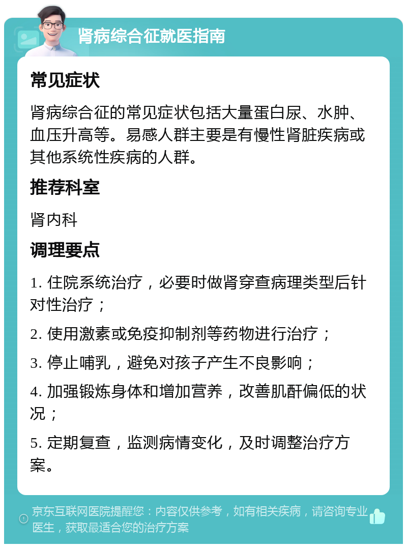 肾病综合征就医指南 常见症状 肾病综合征的常见症状包括大量蛋白尿、水肿、血压升高等。易感人群主要是有慢性肾脏疾病或其他系统性疾病的人群。 推荐科室 肾内科 调理要点 1. 住院系统治疗，必要时做肾穿查病理类型后针对性治疗； 2. 使用激素或免疫抑制剂等药物进行治疗； 3. 停止哺乳，避免对孩子产生不良影响； 4. 加强锻炼身体和增加营养，改善肌酐偏低的状况； 5. 定期复查，监测病情变化，及时调整治疗方案。