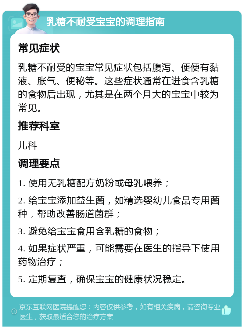 乳糖不耐受宝宝的调理指南 常见症状 乳糖不耐受的宝宝常见症状包括腹泻、便便有黏液、胀气、便秘等。这些症状通常在进食含乳糖的食物后出现，尤其是在两个月大的宝宝中较为常见。 推荐科室 儿科 调理要点 1. 使用无乳糖配方奶粉或母乳喂养； 2. 给宝宝添加益生菌，如精选婴幼儿食品专用菌种，帮助改善肠道菌群； 3. 避免给宝宝食用含乳糖的食物； 4. 如果症状严重，可能需要在医生的指导下使用药物治疗； 5. 定期复查，确保宝宝的健康状况稳定。